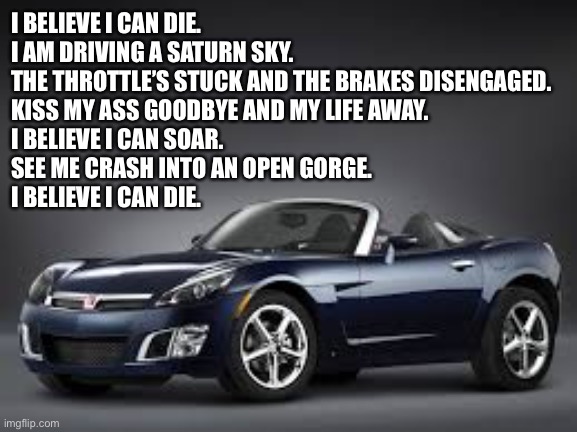I believe I can die. I am driving a Saturn Sky. | I BELIEVE I CAN DIE.
I AM DRIVING A SATURN SKY.
THE THROTTLE’S STUCK AND THE BRAKES DISENGAGED.
KISS MY ASS GOODBYE AND MY LIFE AWAY.
I BELIEVE I CAN SOAR.
SEE ME CRASH INTO AN OPEN GORGE.
I BELIEVE I CAN DIE. | image tagged in memes,r kelly,song lyrics,i believe i can fly,bad joke,saturn | made w/ Imgflip meme maker