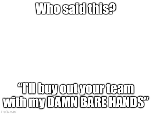 Blank White Template | Who said this? “I’ll buy out your team with my DAMN BARE HANDS” | image tagged in blank white template | made w/ Imgflip meme maker