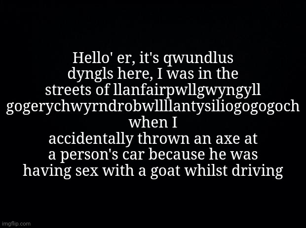 Black background | Hello' er, it's qwundlus dyngls here, I was in the streets of llanfair­pwllgwyngyll­ gogery­chwyrn­drobwll­llan­tysilio­gogo­goch when I accidentally thrown an axe at a person's car because he was having seх with a goat whilst driving | image tagged in black background | made w/ Imgflip meme maker