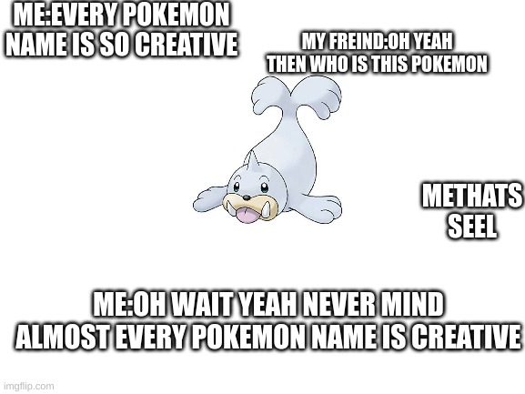 pokemon names be like | ME:EVERY POKEMON NAME IS SO CREATIVE; MY FREIND:OH YEAH THEN WHO IS THIS POKEMON; METHATS SEEL; ME:OH WAIT YEAH NEVER MIND ALMOST EVERY POKEMON NAME IS CREATIVE | image tagged in blank white template | made w/ Imgflip meme maker