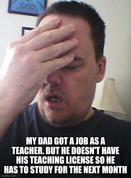 face palm | MY DAD GOT A JOB AS A TEACHER. BUT HE DOESN'T HAVE HIS TEACHING LICENSE SO HE HAS TO STUDY FOR THE NEXT MONTH | image tagged in face palm | made w/ Imgflip meme maker