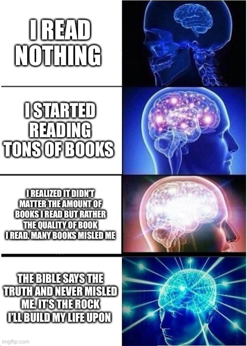 The Bible changed my life and taught me so much. It is a compilation of 66 different ancient books written by 40 different autho | I READ NOTHING; I STARTED READING TONS OF BOOKS; I REALIZED IT DIDN’T MATTER THE AMOUNT OF BOOKS I READ BUT RATHER THE QUALITY OF BOOK I READ. MANY BOOKS MISLED ME; THE BIBLE SAYS THE TRUTH AND NEVER MISLED ME. IT’S THE ROCK I’LL BUILD MY LIFE UPON | image tagged in memes,expanding brain,holy bible,truth | made w/ Imgflip meme maker