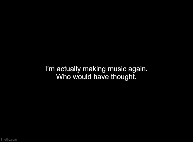 Good time to announce this since the stream is dead | I’m actually making music again.
Who would have thought. | image tagged in blank black | made w/ Imgflip meme maker