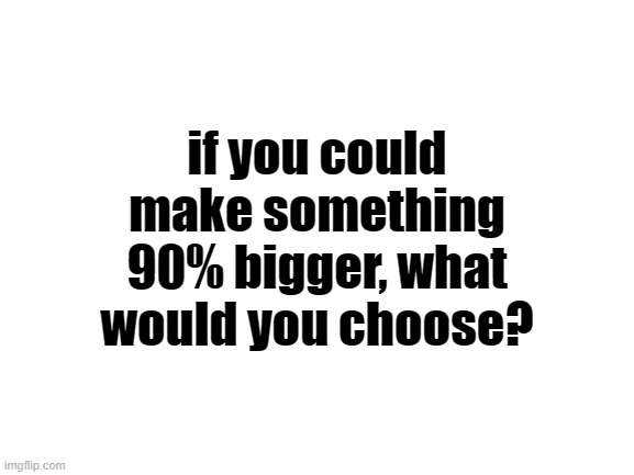 Blank White Template | if you could make something 90% bigger, what would you choose? | image tagged in blank white template | made w/ Imgflip meme maker