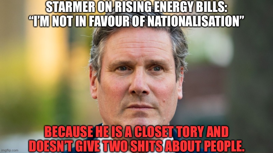 Starmer tory | STARMER ON RISING ENERGY BILLS: “I’M NOT IN FAVOUR OF NATIONALISATION”; BECAUSE HE IS A CLOSET TORY AND DOESN’T GIVE TWO SHITS ABOUT PEOPLE. | image tagged in kier starmer,starmer,labour,toryscum | made w/ Imgflip meme maker