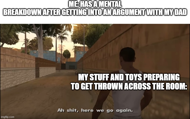 yes | ME: HAS A MENTAL BREAKDOWN AFTER GETTING INTO AN ARGUMENT WITH MY DAD; MY STUFF AND TOYS PREPARING TO GET THROWN ACROSS THE ROOM: | image tagged in aw shit here we go again | made w/ Imgflip meme maker