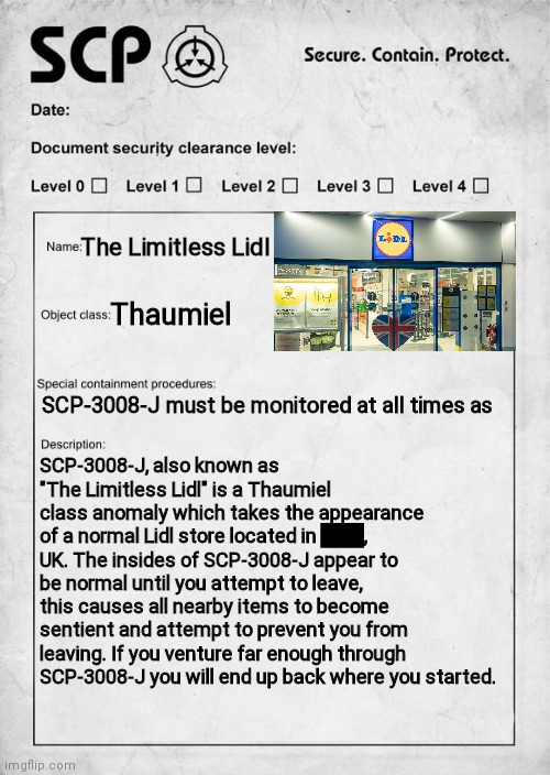 ¯\_(ツ)_/¯ | The Limitless Lidl; Thaumiel; SCP-3008-J must be monitored at all times as; SCP-3008-J, also known as "The Limitless Lidl" is a Thaumiel class anomaly which takes the appearance of a normal Lidl store located in ███, UK. The insides of SCP-3008-J appear to be normal until you attempt to leave, this causes all nearby items to become sentient and attempt to prevent you from leaving. If you venture far enough through SCP-3008-J you will end up back where you started. | image tagged in scp document,scp,document,scp-3008,scp-3008-j,scp 3008 | made w/ Imgflip meme maker