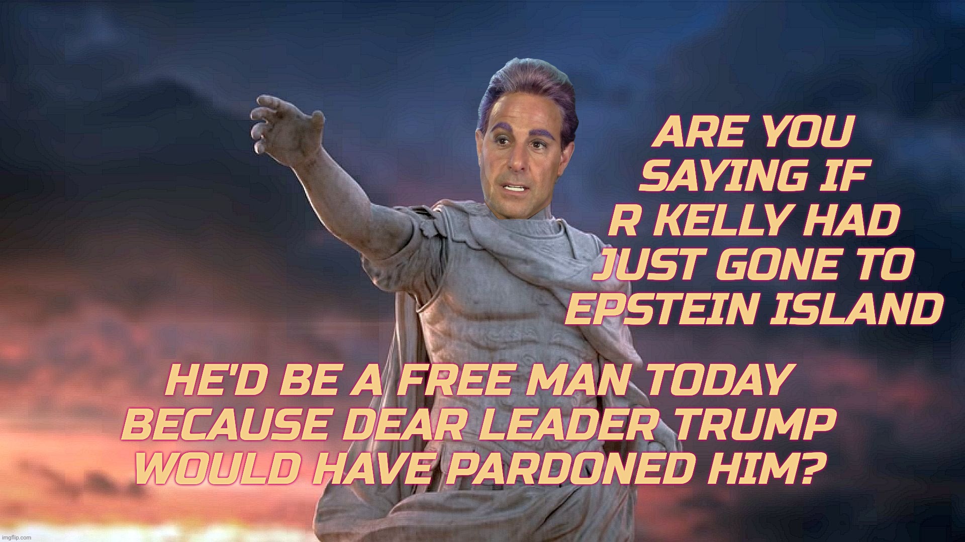 ARE YOU SAYING IF
R KELLY HAD JUST GONE TO EPSTEIN ISLAND HE'D BE A FREE MAN TODAY
BECAUSE DEAR LEADER TRUMP
WOULD HAVE PARDONED HIM? | image tagged in caesar flickerman | made w/ Imgflip meme maker