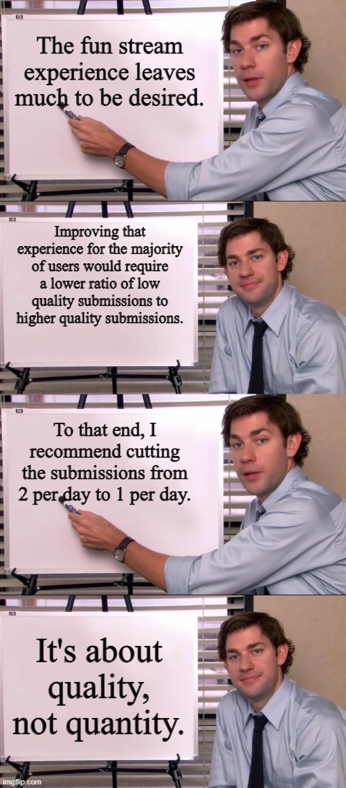 Fixing the Fun Stream | The fun stream experience leaves much to be desired. Improving that experience for the majority of users would require a lower ratio of low quality submissions to higher quality submissions. To that end, I recommend cutting the submissions from 2 per day to 1 per day. It's about quality, not quantity. | image tagged in jim halpert explains,imgflip,imgflip users,memes | made w/ Imgflip meme maker