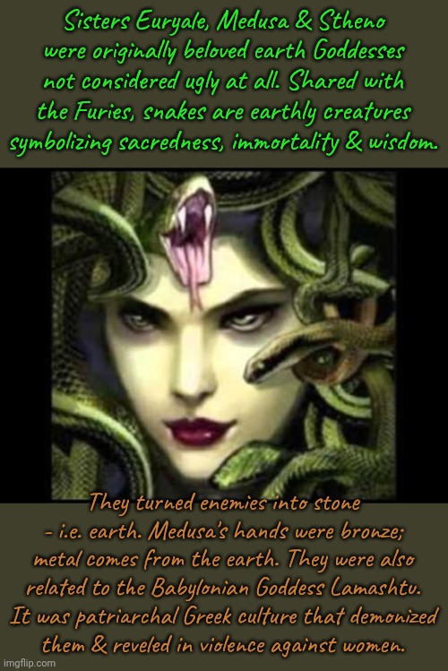 It would be cool if I had snakes for hair. | Sisters Euryale, Medusa & Stheno were originally beloved earth Goddesses not considered ugly at all. Shared with the Furies, snakes are earthly creatures symbolizing sacredness, immortality & wisdom. They turned enemies into stone - i.e. earth. Medusa's hands were bronze; metal comes from the earth. They were also related to the Babylonian Goddess Lamashtu. It was patriarchal Greek culture that demonized
them & reveled in violence against women. | image tagged in medusa,greek mythology,misogyny,ancient,holy,traditions | made w/ Imgflip meme maker