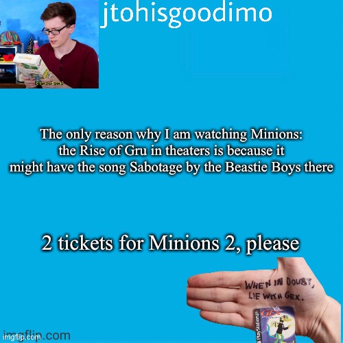 Jtohisgoodimo template (thanks to -kenneth-) | The only reason why I am watching Minions: the Rise of Gru in theaters is because it might have the song Sabotage by the Beastie Boys there; 2 tickets for Minions 2, please | image tagged in jtohisgoodimo template thanks to -kenneth- | made w/ Imgflip meme maker