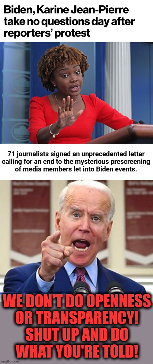 The lap dog's not supposed to growl at them! | 71 journalists signed an unprecedented letter
calling for an end to the mysterious prescreening
of media members let into Biden events. WE DON'T DO OPENNESS
OR TRANSPARENCY!
SHUT UP AND DO
WHAT YOU'RE TOLD! | image tagged in joe biden no malarkey,memes,joe biden,karine jean-pierre,white house press corps,protest | made w/ Imgflip meme maker