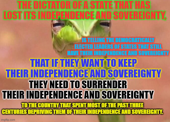 Luka-snake-o | THE DICTATOR OF A STATE THAT HAS 
LOST ITS INDEPENDENCE AND SOVEREIGNTY, IS TELLING THE DEMOCRATICALLY ELECTED LEADERS OF STATES THAT STILL HAVE THEIR INDEPENDENCE AND SOVEREIGNTY; THAT IF THEY WANT TO KEEP THEIR INDEPENDENCE AND SOVEREIGNTY; THEY NEED TO SURRENDER THEIR INDEPENDENCE AND SOVEREIGNTY; TO THE COUNTRY THAT SPENT MOST OF THE PAST THREE CENTURIES DEPRIVING THEM OF THEIR INDEPENDENCE AND SOVEREIGNTY. | image tagged in skeptical snake | made w/ Imgflip meme maker