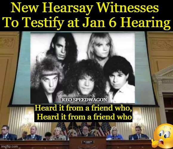 I Heard It Through The Grapevine . . . | New Hearsay Witnesses 
To Testify at Jan 6 Hearing; REO SPEEDWAGON; Heard it from a friend who, 
Heard it from a friend who | image tagged in politics,democrats,facts do not matter,kangaroo kourt,how low can they go,truth hurts | made w/ Imgflip meme maker