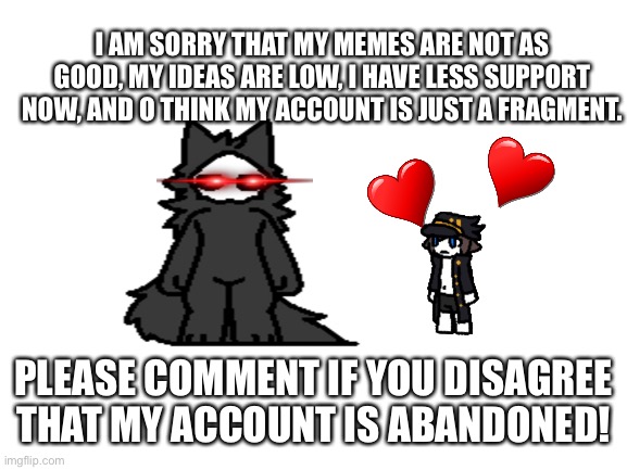Please understand | I AM SORRY THAT MY MEMES ARE NOT AS GOOD, MY IDEAS ARE LOW, I HAVE LESS SUPPORT NOW, AND O THINK MY ACCOUNT IS JUST A FRAGMENT. PLEASE COMMENT IF YOU DISAGREE THAT MY ACCOUNT IS ABANDONED! | image tagged in blank white template,question,abandoned,puro,changed | made w/ Imgflip meme maker