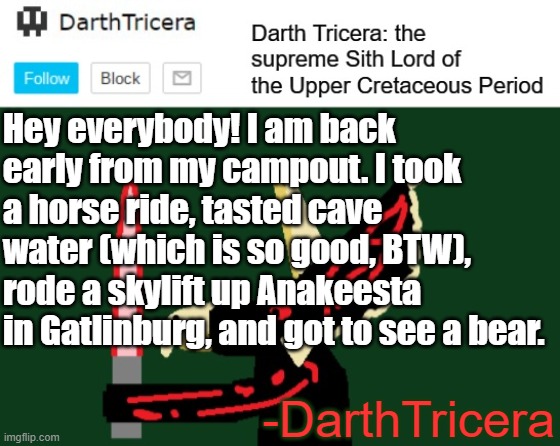 I'm back everyone! | Hey everybody! I am back early from my campout. I took a horse ride, tasted cave water (which is so good, BTW), rode a skylift up Anakeesta in Gatlinburg, and got to see a bear. -DarthTricera | image tagged in darthtricera announcement template | made w/ Imgflip meme maker