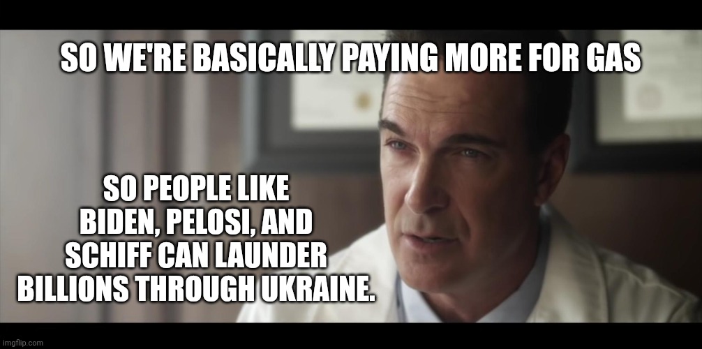 Basically. | SO WE'RE BASICALLY PAYING MORE FOR GAS; SO PEOPLE LIKE BIDEN, PELOSI, AND SCHIFF CAN LAUNDER BILLIONS THROUGH UKRAINE. | image tagged in memes | made w/ Imgflip meme maker