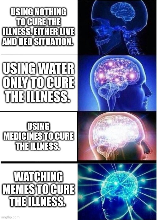 This one actually works! | USING NOTHING TO CURE THE ILLNESS. EITHER LIVE AND DED SITUATION. USING WATER ONLY TO CURE THE ILLNESS. USING MEDICINES TO CURE THE ILLNESS. WATCHING MEMES TO CURE THE ILLNESS. | image tagged in memes,expanding brain,funny memes | made w/ Imgflip meme maker