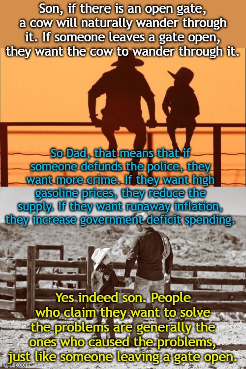 Cowboy wisdom | Son, if there is an open gate, a cow will naturally wander through it. If someone leaves a gate open, they want the cow to wander through it. So Dad, that means that if someone defunds the police, they want more crime. If they want high gasoline prices, they reduce the supply. If they want runaway inflation, they increase government deficit spending. Yes indeed son. People who claim they want to solve the problems are generally the ones who caused the problems, just like someone leaving a gate open. | image tagged in cowboy father and son | made w/ Imgflip meme maker