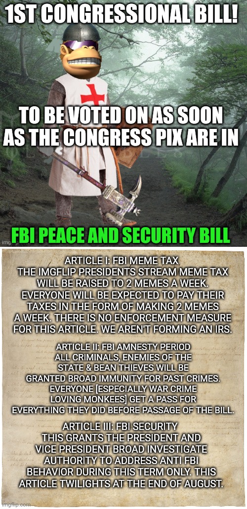 Vote early. Vote often! | 1ST CONGRESSIONAL BILL! TO BE VOTED ON AS SOON AS THE CONGRESS PIX ARE IN; FBI PEACE AND SECURITY BILL; ARTICLE I: FBI MEME TAX 
THE IMGFLIP PRESIDENTS STREAM MEME TAX WILL BE RAISED TO 2 MEMES A WEEK. EVERYONE WILL BE EXPECTED TO PAY THEIR TAXES IN THE FORM OF MAKING 2 MEMES A WEEK. THERE IS NO ENFORCEMENT MEASURE FOR THIS ARTICLE. WE AREN'T FORMING AN IRS. ARTICLE II: FBI AMNESTY PERIOD
ALL CRIMINALS, ENEMIES OF THE STATE & BEAN THIEVES WILL BE GRANTED BROAD IMMUNITY FOR PAST CRIMES. EVERYONE [ESPECIALLY WAR CRIME LOVING MONKEES] GET A PASS FOR EVERYTHING THEY DID BEFORE PASSAGE OF THE BILL. ARTICLE III: FBI SECURITY 
THIS GRANTS THE PRESIDENT AND VICE PRESIDENT BROAD INVESTIGATE AUTHORITY TO ADDRESS ANTI FBI BEHAVIOR DURING THIS TERM ONLY. THIS ARTICLE TWILIGHTS AT THE END OF AUGUST. | image tagged in crusader kong,the bill of rights,monkee | made w/ Imgflip meme maker