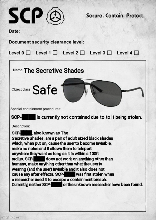 I was bored :/ | The Secretive Shades; Safe; SCP-████ is currently not contained due to to it being stolen. SCP-████, also known as The Secretive Shades, are a pair of adult sized black shades which, when put on, cause the user to become invisible, make no noise and it allows them to teleport anywhere they want as long as it is within a 100ft radius. SCP-████ does not work on anything other than humans, make anything other than what the user is wearing (and the user) invisible and it also does not cause any after effects. SCP-████ was first stolen when a researcher used it to escape a containment breach. Currently, neither SCP-████ or the unknown researcher have been found. | image tagged in scp document,scp,scp label template safe | made w/ Imgflip meme maker