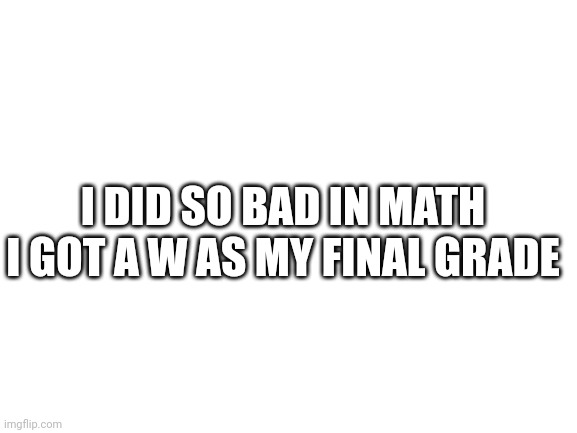 can anyone explain? | I DID SO BAD IN MATH I GOT A W AS MY FINAL GRADE | image tagged in blank white template | made w/ Imgflip meme maker