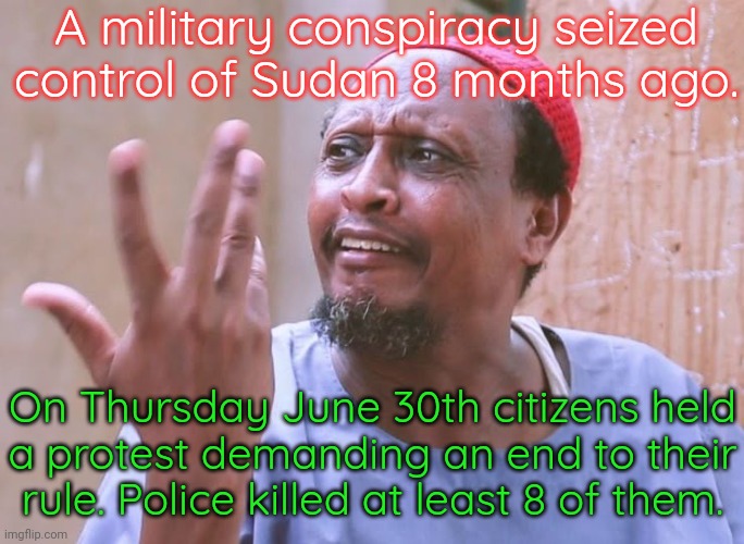 The difficulty of standing up to power | A military conspiracy seized control of Sudan 8 months ago. On Thursday June 30th citizens held
a protest demanding an end to their rule. Police killed at least 8 of them. | image tagged in sudan memes,africa,military industrial complex,fascism | made w/ Imgflip meme maker