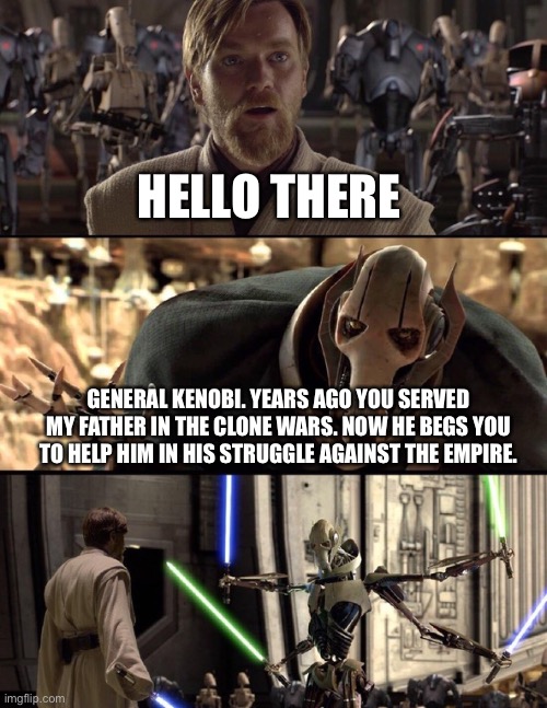 General Kenobi "Hello there" | HELLO THERE; GENERAL KENOBI. YEARS AGO YOU SERVED MY FATHER IN THE CLONE WARS. NOW HE BEGS YOU TO HELP HIM IN HIS STRUGGLE AGAINST THE EMPIRE. | image tagged in general kenobi hello there | made w/ Imgflip meme maker