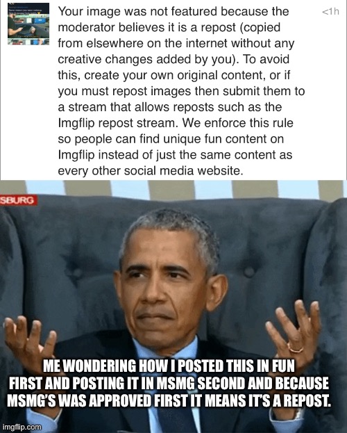 Can’t post shit in fun nowadays unless you’re popular there apparently | ME WONDERING HOW I POSTED THIS IN FUN FIRST AND POSTING IT IN MSMG SECOND AND BECAUSE MSMG’S WAS APPROVED FIRST IT MEANS IT’S A REPOST. | image tagged in confused obama | made w/ Imgflip meme maker