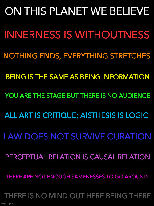 on this planet we believe dot dot dot | ON THIS PLANET WE BELIEVE; INNERNESS IS WITHOUTNESS; NOTHING ENDS, EVERYTHING STRETCHES; BEING IS THE SAME AS BEING INFORMATION; YOU ARE THE STAGE BUT THERE IS NO AUDIENCE; ALL ART IS CRITIQUE; AISTHESIS IS LOGIC; LAW DOES NOT SURVIVE CURATION; PERCEPTUAL RELATION IS CAUSAL RELATION; THERE ARE NOT ENOUGH SAMENESSES TO GO AROUND; THERE IS NO MIND OUT HERE BEING THERE | image tagged in tenets of mundane incoherence | made w/ Imgflip meme maker