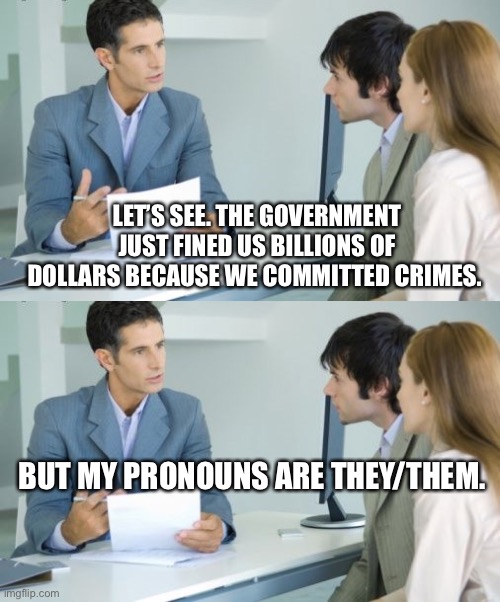 But muh Pronouns. | LET’S SEE. THE GOVERNMENT JUST FINED US BILLIONS OF DOLLARS BECAUSE WE COMMITTED CRIMES. BUT MY PRONOUNS ARE THEY/THEM. | image tagged in applying for a bank loan,bank,bankers,pronouns | made w/ Imgflip meme maker