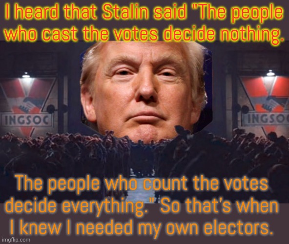 Stalin didn't actually say this. | I heard that Stalin said "The people
who cast the votes decide nothing. The people who count the votes
decide everything." So that's when
I knew I needed my own electors. | image tagged in donald trump 1984,stable genius,election fraud,treason | made w/ Imgflip meme maker