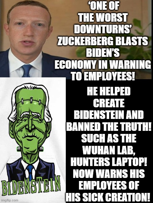 Zuckerberg warns his employees of the Bidenstein he helped to create by banning the TRUTH!!!! | ‘ONE OF THE WORST DOWNTURNS’ ZUCKERBERG BLASTS BIDEN’S ECONOMY IN WARNING TO EMPLOYEES! HE HELPED CREATE BIDENSTEIN AND BANNED THE TRUTH! SUCH AS THE WUHAN LAB, HUNTERS LAPTOP! NOW WARNS HIS EMPLOYEES OF HIS SICK CREATION! | image tagged in mark zuckerberg,frankenstein's monster,frankenstein,maybe i am a monster,creepy joe biden,moron | made w/ Imgflip meme maker