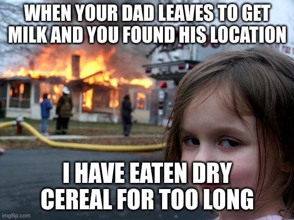 When dad gets the milk (part 2) | WHEN YOUR DAD LEAVES TO GET MILK AND YOU FOUND HIS LOCATION; I HAVE EATEN DRY CEREAL FOR TOO LONG | image tagged in memes,disaster girl | made w/ Imgflip meme maker