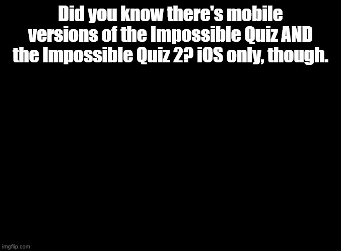 sorry android users | Did you know there's mobile versions of the Impossible Quiz AND the Impossible Quiz 2? iOS only, though. | image tagged in blank black,impossible quiz | made w/ Imgflip meme maker