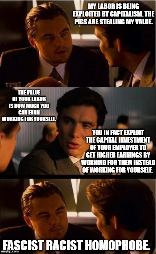 Inception Meme | MY LABOR IS BEING EXPLOITED BY CAPITALISM. THE PIGS ARE STEALING MY VALUE. THE VALUE OF YOUR LABOR IS HOW MUCH YOU CAN EARN WORKING FOR YOURSELF. YOU IN FACT EXPLOIT THE CAPITAL INVESTMENT OF YOUR EMPLOYER TO GET HIGHER EARNINGS BY WORKING FOR THEM INSTEAD OF WORKING FOR YOURSELF. FASCIST RACIST HOMOPHOBE. | image tagged in memes,inception | made w/ Imgflip meme maker