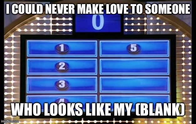 family feud | I COULD NEVER MAKE LOVE TO SOMEONE; WHO LOOKS LIKE MY (BLANK) | image tagged in family feud | made w/ Imgflip meme maker