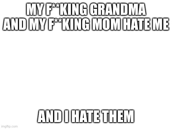 Why won’t they f**king leave me alone | MY F**KING GRANDMA AND MY F**KING MOM HATE ME; AND I HATE THEM | image tagged in blank white template | made w/ Imgflip meme maker