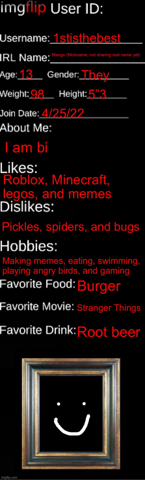 imgflip ID Card | 1stisthebest; Mango (Nickname, not sharing real name yet); 13; They; 98; 5”3; 4/25/22; I am bi; Roblox, Minecraft, legos, and memes; Pickles, spiders, and bugs; Making memes, eating, swimming, playing angry birds, and gaming; Burger; Stranger Things; Root beer | image tagged in jshhsshubs | made w/ Imgflip meme maker