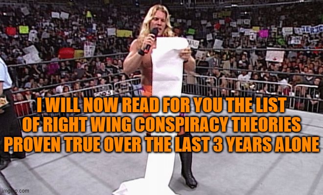 Chris Jericho | I WILL NOW READ FOR YOU THE LIST OF RIGHT WING CONSPIRACY THEORIES PROVEN TRUE OVER THE LAST 3 YEARS ALONE | image tagged in chris jericho | made w/ Imgflip meme maker
