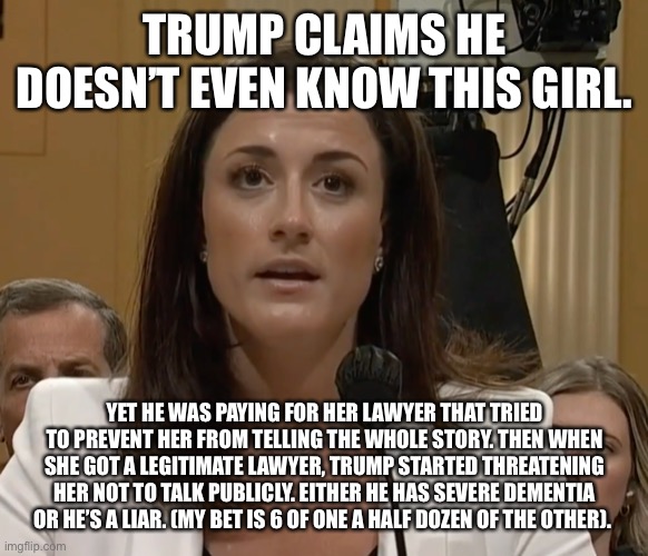 Cassidy Hutchinson | TRUMP CLAIMS HE DOESN’T EVEN KNOW THIS GIRL. YET HE WAS PAYING FOR HER LAWYER THAT TRIED TO PREVENT HER FROM TELLING THE WHOLE STORY. THEN WHEN SHE GOT A LEGITIMATE LAWYER, TRUMP STARTED THREATENING HER NOT TO TALK PUBLICLY. EITHER HE HAS SEVERE DEMENTIA OR HE’S A LIAR. (MY BET IS 6 OF ONE A HALF DOZEN OF THE OTHER). | image tagged in cassidy hutchinson | made w/ Imgflip meme maker