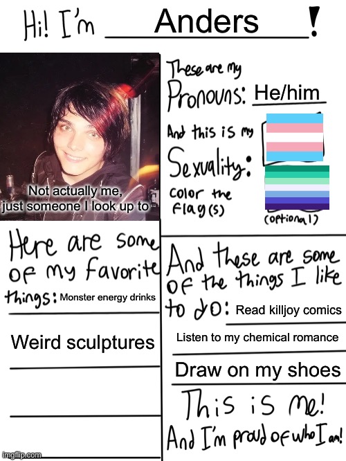 So basically yeah :D this is who I am | Anders; He/him; Not actually me, just someone I look up to; Monster energy drinks; Read killjoy comics; Weird sculptures; Listen to my chemical romance; Draw on my shoes | image tagged in lgbtq stream account profile | made w/ Imgflip meme maker