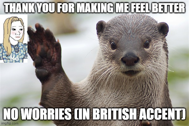 Welcome Back, Otter. | THANK YOU FOR MAKING ME FEEL BETTER; NO WORRIES (IN BRITISH ACCENT) | image tagged in welcome back otter | made w/ Imgflip meme maker