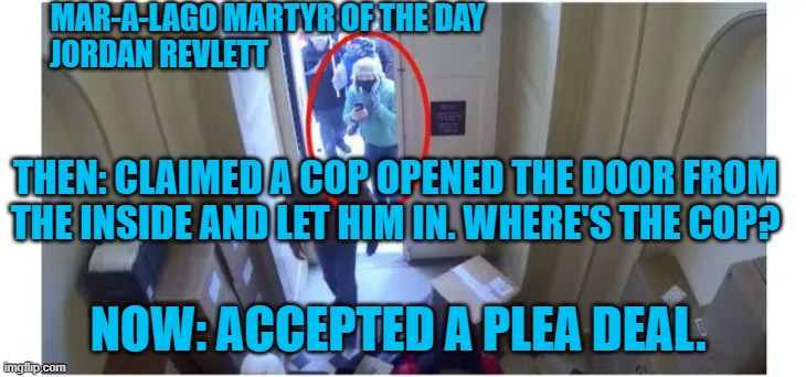 An outnumbered cop will stand down, but not invite you to break the law. | MAR-A-LAGO MARTYR OF THE DAY
JORDAN REVLETT; THEN: CLAIMED A COP OPENED THE DOOR FROM THE INSIDE AND LET HIM IN. WHERE'S THE COP? NOW: ACCEPTED A PLEA DEAL. | image tagged in politics | made w/ Imgflip meme maker