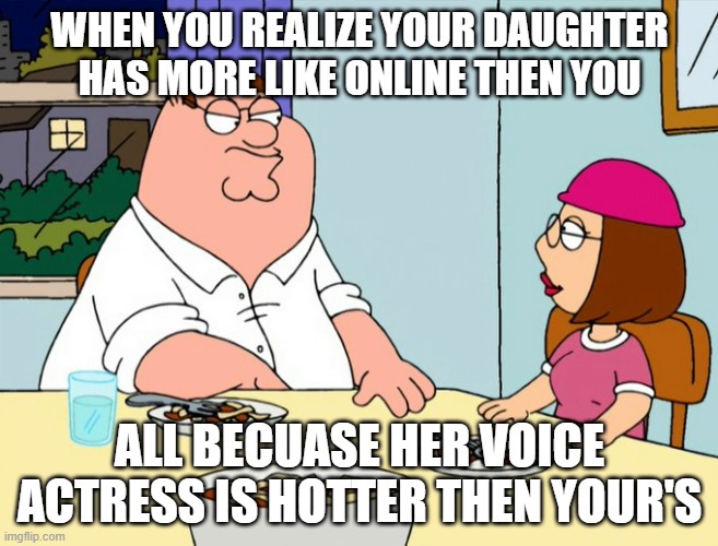 WHEN YOU REALIZE YOUR DAUGHTER HAS MORE LIKE ONLINE THEN YOU; ALL BECUASE HER VOICE ACTRESS IS HOTTER THEN YOUR'S | image tagged in peter griffin,meg family guy better than me | made w/ Imgflip meme maker