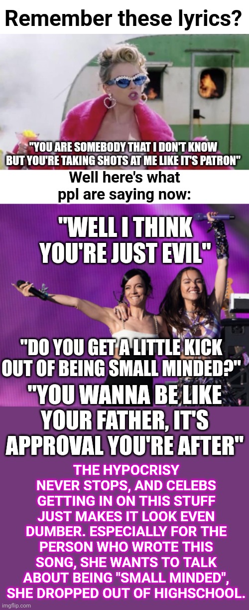 Also they said "no one cares about your opinion" so why should I when they say I'm evil? | Remember these lyrics? "YOU ARE SOMEBODY THAT I DON'T KNOW
BUT YOU'RE TAKING SHOTS AT ME LIKE IT'S PATRON"; Well here's what ppl are saying now:; "WELL I THINK YOU'RE JUST EVIL"; "DO YOU GET A LITTLE KICK OUT OF BEING SMALL MINDED?"; THE HYPOCRISY NEVER STOPS, AND CELEBS GETTING IN ON THIS STUFF JUST MAKES IT LOOK EVEN DUMBER. ESPECIALLY FOR THE PERSON WHO WROTE THIS SONG, SHE WANTS TO TALK ABOUT BEING "SMALL MINDED", SHE DROPPED OUT OF HIGHSCHOOL. "YOU WANNA BE LIKE YOUR FATHER, IT'S APPROVAL YOU'RE AFTER" | image tagged in taylor swift you need to calm down,olivia rodrigo,lily allen,f you,abortion,roe v wade | made w/ Imgflip meme maker