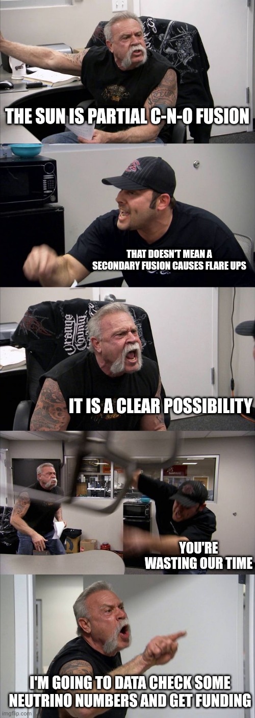 Prime the SOB make it purr like a kitten | THE SUN IS PARTIAL C-N-O FUSION; THAT DOESN'T MEAN A SECONDARY FUSION CAUSES FLARE UPS; IT IS A CLEAR POSSIBILITY; YOU'RE WASTING OUR TIME; I'M GOING TO DATA CHECK SOME NEUTRINO NUMBERS AND GET FUNDING | image tagged in memes,american chopper argument | made w/ Imgflip meme maker