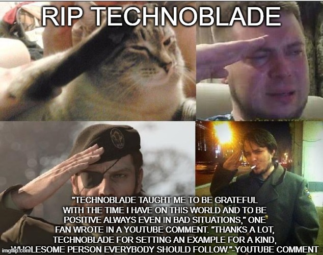 I don't know what to say here. I'm sorry | RIP TECHNOBLADE; "TECHNOBLADE TAUGHT ME TO BE GRATEFUL WITH THE TIME I HAVE ON THIS WORLD AND TO BE POSITIVE ALWAYS EVEN IN BAD SITUATIONS," ONE FAN WROTE IN A YOUTUBE COMMENT. "THANKS A LOT, TECHNOBLADE FOR SETTING AN EXAMPLE FOR A KIND, WHOLESOME PERSON EVERYBODY SHOULD FOLLOW."-YOUTUBE COMMENT | image tagged in ozon's salute,technoblade,sad | made w/ Imgflip meme maker