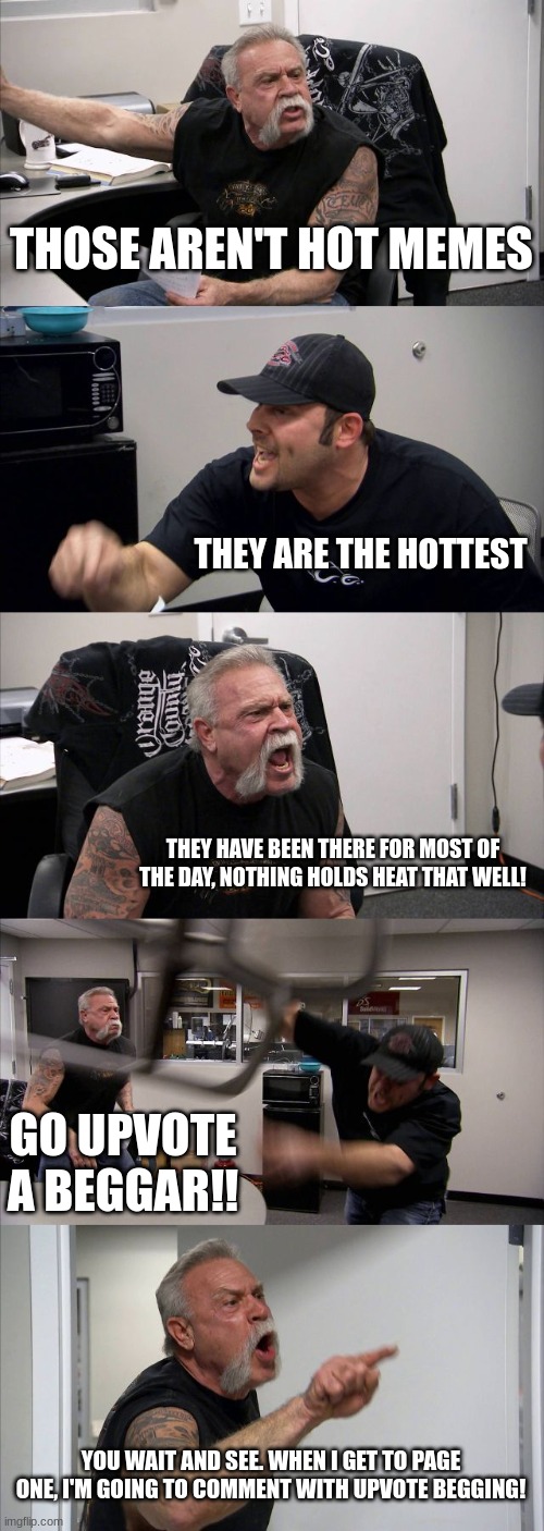 Son. | THOSE AREN'T HOT MEMES; THEY ARE THE HOTTEST; THEY HAVE BEEN THERE FOR MOST OF THE DAY, NOTHING HOLDS HEAT THAT WELL! GO UPVOTE A BEGGAR!! YOU WAIT AND SEE. WHEN I GET TO PAGE ONE, I'M GOING TO COMMENT WITH UPVOTE BEGGING! | image tagged in memes,american chopper argument | made w/ Imgflip meme maker