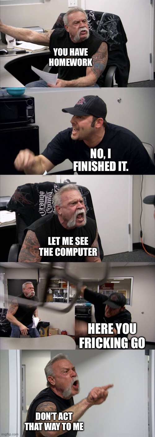 School is | YOU HAVE HOMEWORK; NO, I FINISHED IT. LET ME SEE THE COMPUTER; HERE YOU FRICKING GO; DON’T ACT THAT WAY TO ME | image tagged in memes,american chopper argument | made w/ Imgflip meme maker